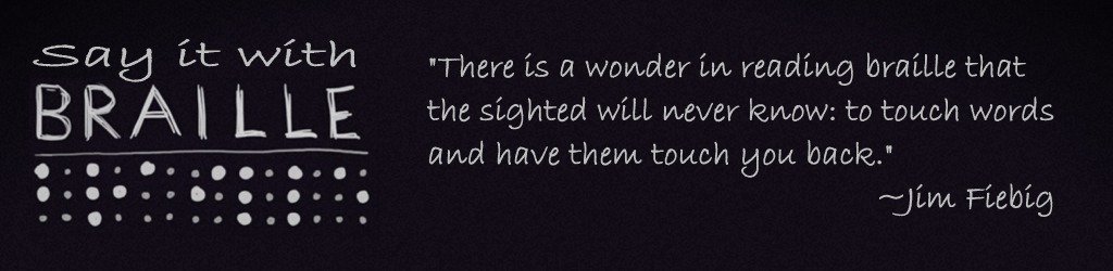 say it with braille. "There is a wonder in reading braille that the sighted will never know: to touch words and have them touch you back."  Jim Fiebig